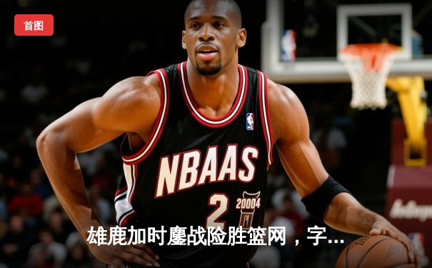 雄鹿加时鏖战险胜篮网，字母哥44分主宰关键时刻