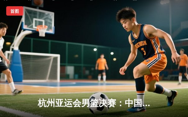 杭州亚运会男篮决赛：中国队险胜韩国队，加时赛夺金创历史